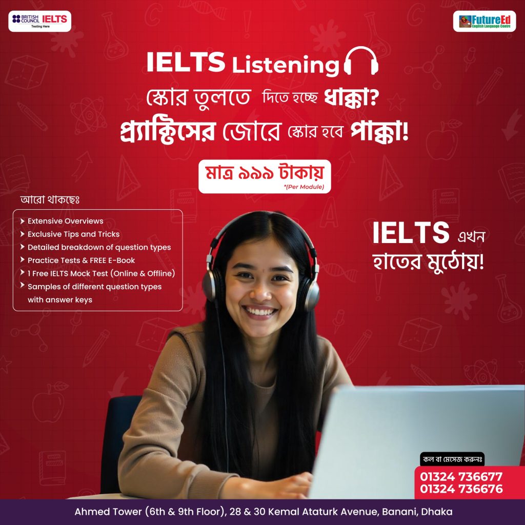 📢 IELTS Listening - Master It from Home! 🎧📖ক্লাসরুম নয়, ঘরে বসেই IELTS Listening-এর সঠিক প্রস্তুতি নিন! 🔥

💰 মাত্র ৯৯৯ টাকায় পাচ্ছেন Premium Course Features আর Guaranteed Success!

✅ Complete Module Overviews
✅ Exclusive Tips & Strategies
✅ Practice Tests & FREE E-Book
✅ Detailed breakdown of question types
✅ 1 FREE IELTS Mock Test (Online & Offline)
✅ Proven 100% Effective Preparation

🎯 IELTS-এর সেরা প্রস্তুতির জন্য, FutureEd-ই বেস্ট চয়েস!

💥 Special Price: BDT 999 (Per Module)

👉 সরাসরি কল করে অথবা সরাসরি ফেসবুক পেজে মেসেজ দিয়ে বুক করুন "হাতের মুঠোয় 𝗜𝗘𝗟𝗧𝗦" অনলাইন কোর্সটি

📞 Book Now  - 01324 736676, 01324 736677, 01324 412949 
🌇 Ahmed Tower (6th & 9th floor), 28 & 30 Kemal Ataturk Avenue, Banani, Dhaka